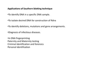 Applications of Southern blotting technique
•To identify DNA in a specific DNA sample.
•To isolate desired DNA for construction of Rdna
•To identify deletions, mutations and gene arrangements.
•Diagnosis of infectious diseases.
•In DNA fingerprinting
Paternity and Maternity testing
Criminal identification and forensics
Personal identification
 