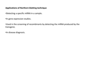 Applications of Northern blotting technique
•Detecting a specific mRNA in a sample.
•In gene expression studies.
•Used in the screening of recombinants by detecting the mRNA produced by the
transgene.
•In disease diagnosis.
 