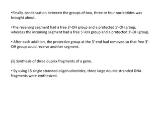 •Finally, condensation between the groups of two, three or four nucleotides was
brought about.
•The receiving segment had a free 3'-OH group and a protected 5'-OH group,
whereas the incoming segment had a free 5'-OH group and a protected 3'-OH group.
• After each addition, the protective group at the 3' end had removed so that free 3'-
OH group could receive another segment.
(ii) Synthesis of three duplex fragments of a gene.
• By using 15 single stranded oligonucleotides, three large double stranded DNA
fragments were synthesized.
 