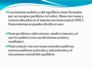 ⚫Los sistemasauditivoydel equilibrioestán formados
por un receptor periférico (el oído), fibras nerviosas y
centrosubicadosen el sistema nervioso central (SNC).
Estossistemas se pueden dividiren una:
⚫Parte periférica: oídoexterno, medioe internoy el
nervioauditivo (con susdivisionescocleary
vestibular).
⚫Partecentral: vías nerviosas centralesauditivas,
centrosauditivoscorticalesy subcorticalesyel
mecanismocentral del equilibrio.
 