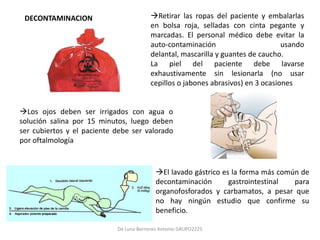 DECONTAMINACION                         Retirar las ropas del paciente y embalarlas
                                         en bolsa roja, selladas con cinta pegante y
                                         marcadas. El personal médico debe evitar la
                                         auto-contaminación                       usando
                                         delantal, mascarilla y guantes de caucho.
                                         La piel del paciente debe lavarse
                                         exhaustivamente sin lesionarla (no usar
                                         cepillos o jabones abrasivos) en 3 ocasiones


Los ojos deben ser irrigados con agua o
solución salina por 15 minutos, luego deben
ser cubiertos y el paciente debe ser valorado
por oftalmología


                                           El lavado gástrico es la forma más común de
                                           decontaminación       gastrointestinal  para
                                           organofosforados y carbamatos, a pesar que
                                           no hay ningún estudio que confirme su
                                           beneficio.

                            De Luna Berrones Antonio GRUPO2225
 