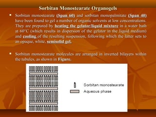 Sorbitan Monostearate OrganogelsSorbitan Monostearate Organogels
 Sorbitan monostearateSorbitan monostearate (Span 60)(Span 60) and sorbitan monopalmitateand sorbitan monopalmitate (Span 40)(Span 40)
have been found to gel a number of organic solvents at low concentrations.have been found to gel a number of organic solvents at low concentrations.
They are prepared byThey are prepared by heating the gelator/liquid mixtureheating the gelator/liquid mixture in a water bathin a water bath
at 60°C (which results in dispersion of the gelator in the liquid medium)at 60°C (which results in dispersion of the gelator in the liquid medium)
andand coolingcooling of the resulting suspension, following which the latter sets toof the resulting suspension, following which the latter sets to
an opaque, white,an opaque, white, semisolid gel.semisolid gel.
 Sorbitan monostearate molecules are arranged in inverted bilayers withinSorbitan monostearate molecules are arranged in inverted bilayers within
the tubules, as shown inthe tubules, as shown in Figure.Figure.
 