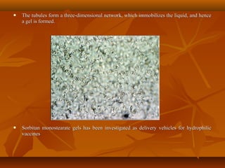  The tubules form a three-dimensional network, which immobilizes the liquid, and henceThe tubules form a three-dimensional network, which immobilizes the liquid, and hence
a gel is formed.a gel is formed.
 Sorbitan monostearate gels has been investigated as delivery vehicles for hydrophilicSorbitan monostearate gels has been investigated as delivery vehicles for hydrophilic
vaccinesvaccines
 