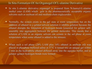 In Situ Formation Of An Organogel Of L-alanine DerivativeIn Situ Formation Of An Organogel Of L-alanine Derivative
 In situ L-alanine derivative organogel is prepared from N-lauroyl-L-alanineIn situ L-alanine derivative organogel is prepared from N-lauroyl-L-alanine
methyl ester (LAM) which gels in the pharmaceutically acceptable organicmethyl ester (LAM) which gels in the pharmaceutically acceptable organic
solvents such as soybean oil and medium-chain triglycerides.solvents such as soybean oil and medium-chain triglycerides.
 Normally, the system exists in the gel state at room temperature but on theNormally, the system exists in the gel state at room temperature but on the
addition of ethanol to a gelator/solvent solution it inhibits gelation because theaddition of ethanol to a gelator/solvent solution it inhibits gelation because the
ethanol disrupts the formation of hydrogen bonds (essential for gelator self-ethanol disrupts the formation of hydrogen bonds (essential for gelator self-
assembly into aggregates) between the gelator molecules. This means that aassembly into aggregates) between the gelator molecules. This means that a
solution of LAM in an organic solvent can remain in the sol phase at roomsolution of LAM in an organic solvent can remain in the sol phase at room
temperature when some ethanol is added to the mixture.temperature when some ethanol is added to the mixture.
 When such a sol phase (20% LAM plus 14% ethanol in soybean oil) wasWhen such a sol phase (20% LAM plus 14% ethanol in soybean oil) was
placed in phosphate buffered saline at 37°C it turned into an opaque gel withinplaced in phosphate buffered saline at 37°C it turned into an opaque gel within
2 min as the hydrophilic ethanol diffused away into the aqueous buffer, and as2 min as the hydrophilic ethanol diffused away into the aqueous buffer, and as
gelator–gelator hydrogen bonds were formed.gelator–gelator hydrogen bonds were formed.
 