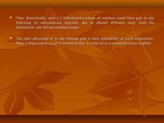  Thus, theoretically, such a LAM/ethanol/soybean oil solution could form gels in situThus, theoretically, such a LAM/ethanol/soybean oil solution could form gels in situ
following its subcutaneous injection, due to ethanol diffusion away from thefollowing its subcutaneous injection, due to ethanol diffusion away from the
formulation, into the surrounding tissues.formulation, into the surrounding tissues.
 The main advantage of in situ forming gels is their injectability at room temperature.The main advantage of in situ forming gels is their injectability at room temperature.
Once a drug-containing gel is formed in situ, it could act as a sustained-release implantOnce a drug-containing gel is formed in situ, it could act as a sustained-release implant
 