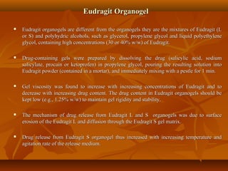 Eudragit OrganogelEudragit Organogel
 Eudragit organogels are different from the organogels they are the mixtures of Eudragit (LEudragit organogels are different from the organogels they are the mixtures of Eudragit (L
or S) and polyhydric alcohols, such as glycerol, propylene glycol and liquid polyethyleneor S) and polyhydric alcohols, such as glycerol, propylene glycol and liquid polyethylene
glycol, containing high concentrations (30 or 40% w/w) of Eudragit.glycol, containing high concentrations (30 or 40% w/w) of Eudragit.
 Drug-containing gels were prepared by dissolving the drug (salicylic acid, sodiumDrug-containing gels were prepared by dissolving the drug (salicylic acid, sodium
salicylate, procain or ketoprofen) in propylene glycol, pouring the resulting solution intosalicylate, procain or ketoprofen) in propylene glycol, pouring the resulting solution into
Eudragit powder (contained in a mortar), and immediately mixing with a pestle for 1 min.Eudragit powder (contained in a mortar), and immediately mixing with a pestle for 1 min.
 Gel viscosity was found to increase with increasing concentrations of Eudragit and toGel viscosity was found to increase with increasing concentrations of Eudragit and to
decrease with increasing drug content. The drug content in Eudragit organogels should bedecrease with increasing drug content. The drug content in Eudragit organogels should be
kept low (e.g., 1.25% w/w) to maintain gel rigidity and stability.kept low (e.g., 1.25% w/w) to maintain gel rigidity and stability.
 The mechanism of drug release from Eudragit L and S organogels was due to surfaceThe mechanism of drug release from Eudragit L and S organogels was due to surface
erosion of the Eudragit L and diffusion through the Eudragit S gel matrix.erosion of the Eudragit L and diffusion through the Eudragit S gel matrix.
 Drug release from Eudragit S organogel thus increased with increasing temperature andDrug release from Eudragit S organogel thus increased with increasing temperature and
agitation rate of the release medium.agitation rate of the release medium.
 