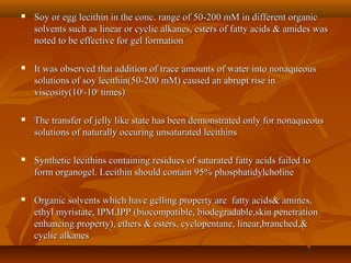  Soy or egg lecithin in the conc. range of 50-200 mM in different organicSoy or egg lecithin in the conc. range of 50-200 mM in different organic
solvents such as linear or cyclic alkanes, esters of fatty acids & amides wassolvents such as linear or cyclic alkanes, esters of fatty acids & amides was
noted to be effective for gel formationnoted to be effective for gel formation
 It was observed that addition of trace amounts of water into nonaqueousIt was observed that addition of trace amounts of water into nonaqueous
solutions of soy lecithin(50-200 mM) caused an abrupt rise insolutions of soy lecithin(50-200 mM) caused an abrupt rise in
viscosity(10viscosity(1044
-10-1066
times)times)
 The transfer of jelly like state has been demonstrated only for nonaqueousThe transfer of jelly like state has been demonstrated only for nonaqueous
solutions of naturally occuring unsaturated lecithinssolutions of naturally occuring unsaturated lecithins
 Synthetic lecithins containing residues of saturated fatty acids failed toSynthetic lecithins containing residues of saturated fatty acids failed to
form organogel. Lecithin should contain 95% phosphatidylcholineform organogel. Lecithin should contain 95% phosphatidylcholine
 Organic solvents which have gelling property are fatty acids& amines,Organic solvents which have gelling property are fatty acids& amines,
ethyl myristate, IPM,IPP (biocompatible, biodegradable,skin penetrationethyl myristate, IPM,IPP (biocompatible, biodegradable,skin penetration
enhancing property), ethers & esters, cyclopentane, linear,branched,&enhancing property), ethers & esters, cyclopentane, linear,branched,&
cyclic alkanescyclic alkanes
 