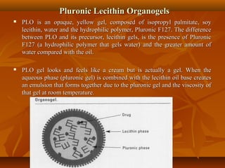 Pluronic Lecithin OrganogelsPluronic Lecithin Organogels
 PLO is an opaque, yellow gel, composed of isopropyl palmitate, soyPLO is an opaque, yellow gel, composed of isopropyl palmitate, soy
lecithin, water and the hydrophilic polymer, Pluronic F127. The differencelecithin, water and the hydrophilic polymer, Pluronic F127. The difference
between PLO and its precursor, lecithin gels, is the presence of Pluronicbetween PLO and its precursor, lecithin gels, is the presence of Pluronic
F127 (a hydrophilic polymer that gels water) and the greater amount ofF127 (a hydrophilic polymer that gels water) and the greater amount of
water compared with the oil.water compared with the oil.
 PLO gel looks and feels like a cream but is actually a gel. When thePLO gel looks and feels like a cream but is actually a gel. When the
aqueous phase (pluronic gel) is combined with the lecithin oil base createsaqueous phase (pluronic gel) is combined with the lecithin oil base creates
an emulsion that forms together due to the pluronic gel and the viscosity ofan emulsion that forms together due to the pluronic gel and the viscosity of
that gel at room temperature.that gel at room temperature.
 