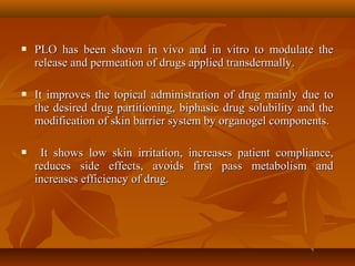  PLO has been shown in vivo and in vitro to modulate thePLO has been shown in vivo and in vitro to modulate the
release and permeation of drugs applied transdermally.release and permeation of drugs applied transdermally.
 It improves the topical administration of drug mainly due toIt improves the topical administration of drug mainly due to
the desired drug partitioning, biphasic drug solubility and thethe desired drug partitioning, biphasic drug solubility and the
modification of skin barrier system by organogel components.modification of skin barrier system by organogel components.
 It shows low skin irritation, increases patient compliance,It shows low skin irritation, increases patient compliance,
reduces side effects, avoids first pass metabolism andreduces side effects, avoids first pass metabolism and
increases efficiency of drug.increases efficiency of drug.
 