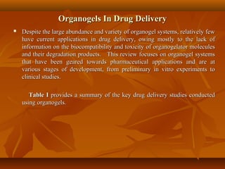 Organogels In Drug DeliveryOrganogels In Drug Delivery
 Despite the large abundance and variety of organogel systems, relatively fewDespite the large abundance and variety of organogel systems, relatively few
have current applications in drug delivery, owing mostly to the lack ofhave current applications in drug delivery, owing mostly to the lack of
information on the biocompatibility and toxicity of organogelator moleculesinformation on the biocompatibility and toxicity of organogelator molecules
and their degradation products. This review focuses on organogel systemsand their degradation products. This review focuses on organogel systems
that have been geared towards pharmaceutical applications and are atthat have been geared towards pharmaceutical applications and are at
various stages of development, from preliminary in vitro experiments tovarious stages of development, from preliminary in vitro experiments to
clinical studies.clinical studies.
Table ITable I provides a summary of the key drug delivery studies conductedprovides a summary of the key drug delivery studies conducted
using organogels.using organogels.
 
