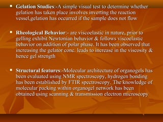  Gelation StudiesGelation Studies:-A simple visual test to determine whether:-A simple visual test to determine whether
gelation has taken place involves inverting the reactiongelation has taken place involves inverting the reaction
vessel,gelation has occurred if the sample does not flowvessel,gelation has occurred if the sample does not flow
 Rheological BehaviorRheological Behavior:- are viscoelastic in nature, prior to:- are viscoelastic in nature, prior to
gelling exhibit Newtonian behavior & follows viscoelasticgelling exhibit Newtonian behavior & follows viscoelastic
behavior on addition of polar phase. It has been observed thatbehavior on addition of polar phase. It has been observed that
increasing the gelator conc. leads to increase in the viscosity &increasing the gelator conc. leads to increase in the viscosity &
hence gel strengthhence gel strength
 Structural featuresStructural features:-Molecular architecture of organogels has:-Molecular architecture of organogels has
been evaluated using NMR spectroscopy, hydrogen bondingbeen evaluated using NMR spectroscopy, hydrogen bonding
has been established by FTIR spectroscopy. The knowledge ofhas been established by FTIR spectroscopy. The knowledge of
molecular packing within organogel network has beenmolecular packing within organogel network has been
obtained using scanning & transmission electron microscopyobtained using scanning & transmission electron microscopy
 