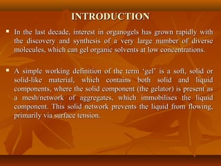 INTRODUCTIONINTRODUCTION
 In the last decade, interest in organogels has grown rapidly withIn the last decade, interest in organogels has grown rapidly with
the discovery and synthesis of a very large number of diversethe discovery and synthesis of a very large number of diverse
molecules, which can gel organic solvents at low concentrations.molecules, which can gel organic solvents at low concentrations.
 A simple working definition of the term ‘gel’ is a soft, solid orA simple working definition of the term ‘gel’ is a soft, solid or
solid-like material, which contains both solid and liquidsolid-like material, which contains both solid and liquid
components, where the solid component (the gelator) is present ascomponents, where the solid component (the gelator) is present as
a mesh/network of aggregates, which immobilises the liquida mesh/network of aggregates, which immobilises the liquid
component. This solid network prevents the liquid from flowing,component. This solid network prevents the liquid from flowing,
primarily via surface tension.primarily via surface tension.
 