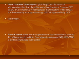  Phase transition Temperature:-Phase transition Temperature:- gives insight into the nature ofgives insight into the nature of
microstructures that form the gelling cross linked network. A narrow PTTmicrostructures that form the gelling cross linked network. A narrow PTT
range(3-5range(3-500
C) is indicative of homogeneous microstructures within the gel.C) is indicative of homogeneous microstructures within the gel.
It is determined by hot stage microscopy (HST)& high sensitivity DCSIt is determined by hot stage microscopy (HST)& high sensitivity DCS
 Gel strength:-Gel strength:-
 Water ContentWater Content:-water loss by evaporation can lead to decrease in viscisity:-water loss by evaporation can lead to decrease in viscisity
thus affecting the gel stability. Near infrared spectroscopy(NIR,1800-2200)thus affecting the gel stability. Near infrared spectroscopy(NIR,1800-2200)
is used for determining water contentis used for determining water content
 