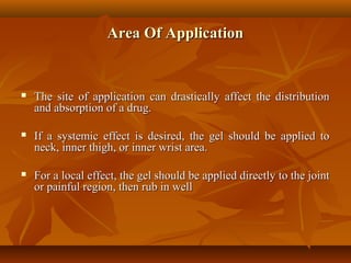 Area Of ApplicationArea Of Application
 The site of application can drastically affect the distributionThe site of application can drastically affect the distribution
and absorption of a drug.and absorption of a drug.
 If a systemic effect is desired, the gel should be applied toIf a systemic effect is desired, the gel should be applied to
neck, inner thigh, or inner wrist area.neck, inner thigh, or inner wrist area.
 For a local effect, the gel should be applied directly to the jointFor a local effect, the gel should be applied directly to the joint
or painful region, then rub in wellor painful region, then rub in well
 