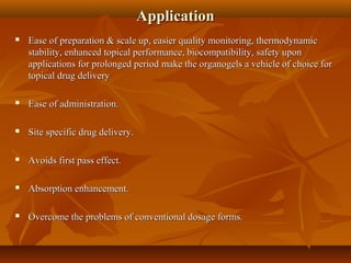 ApplicationApplication
 Ease of preparation & scale up, easier quality monitoring, thermodynamicEase of preparation & scale up, easier quality monitoring, thermodynamic
stability, enhanced topical performance, biocompatibility, safety uponstability, enhanced topical performance, biocompatibility, safety upon
applications for prolonged period make the organogels a vehicle of choice forapplications for prolonged period make the organogels a vehicle of choice for
topical drug deliverytopical drug delivery
 Ease of administration.Ease of administration.
 Site specific drug delivery.Site specific drug delivery.
 Avoids first pass effect.Avoids first pass effect.
 Absorption enhancement.Absorption enhancement.
 Overcome the problems of conventional dosage forms.Overcome the problems of conventional dosage forms.
 