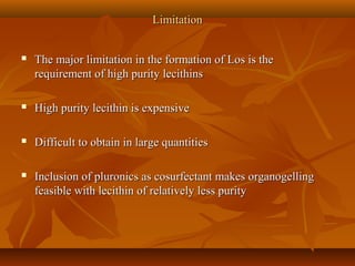 LimitationLimitation
 The major limitation in the formation of Los is theThe major limitation in the formation of Los is the
requirement of high purity lecithinsrequirement of high purity lecithins
 High purity lecithin is expensiveHigh purity lecithin is expensive
 Difficult to obtain in large quantitiesDifficult to obtain in large quantities
 Inclusion of pluronics as cosurfectant makes organogellingInclusion of pluronics as cosurfectant makes organogelling
feasible with lecithin of relatively less purityfeasible with lecithin of relatively less purity
 