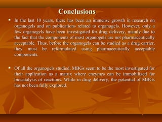 ConclusionsConclusions
 In the last 10 years, there has been an immense growth in research onIn the last 10 years, there has been an immense growth in research on
organogels and on publications related to organogels. However, only aorganogels and on publications related to organogels. However, only a
few organogels have been investigated for drug delivery, mainly due tofew organogels have been investigated for drug delivery, mainly due to
the fact that the components of most organogels are not pharmaceuticallythe fact that the components of most organogels are not pharmaceutically
acceptable. Thus, before the organogels can be studied as a drug carrier,acceptable. Thus, before the organogels can be studied as a drug carrier,
they must be reformulated using pharmaceutically acceptablethey must be reformulated using pharmaceutically acceptable
components.components.
 Of all the organogels studied, MBGs seem to be the most investigated forOf all the organogels studied, MBGs seem to be the most investigated for
their application as a matrix where enzymes can be immobilized fortheir application as a matrix where enzymes can be immobilized for
biocatalysis of reactions. While in drug delivery, the potential of MBGsbiocatalysis of reactions. While in drug delivery, the potential of MBGs
has not been fully explored.has not been fully explored.
 