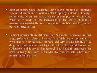  Sorbitan monostearate organogels have shown promise as parenteralSorbitan monostearate organogels have shown promise as parenteral
vaccine adjuvants and as oral vehicles for poorly water-soluble drugs,vaccine adjuvants and as oral vehicles for poorly water-soluble drugs,
respectively. Given that many drugs suffer from poor water solubility,respectively. Given that many drugs suffer from poor water solubility,
which often leads to low bioavailability, the ability of sorbitanwhich often leads to low bioavailability, the ability of sorbitan
monostearate to solubilise such drugs to increase bioavailability shouldmonostearate to solubilise such drugs to increase bioavailability should
be investigated further.be investigated further.
 Eudragit organogels are different from ‘classical’ organogels in theirEudragit organogels are different from ‘classical’ organogels in their
large, polymeric ‘gelator’, the need for a high gelator concentration,large, polymeric ‘gelator’, the need for a high gelator concentration,
were studied > 10 years ago for rectal delivery. Bioavailability of thewere studied > 10 years ago for rectal delivery. Bioavailability of the
drug from these gels was not higher than from the control formulationdrug from these gels was not higher than from the control formulation
(Witepsol), and it seems that research into Eudragit organogels for(Witepsol), and it seems that research into Eudragit organogels for
rectal delivery has been superseded by research into other, morerectal delivery has been superseded by research into other, more
promising formulations.promising formulations.
 