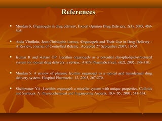ReferencesReferences
 Murdan S. Organogels in drug delivery, Expert Opinion Drug Delivery, 2(3), 2005, 489-Murdan S. Organogels in drug delivery, Expert Opinion Drug Delivery, 2(3), 2005, 489-
505.505.
 Anda Vintiloiu, Jean-Christophe Leroux, Organogels and Their Use in Drug Delivery -Anda Vintiloiu, Jean-Christophe Leroux, Organogels and Their Use in Drug Delivery -
A Review, Journal of Controlled Release, Accepted 27 September 2007, 18-59.A Review, Journal of Controlled Release, Accepted 27 September 2007, 18-59.
 Kumar R and Katare OP. Lecithin organogels as a potential phospholipid-structuredKumar R and Katare OP. Lecithin organogels as a potential phospholipid-structured
system for topical drug delivery: a review, AAPS PharmaSciTech, 6(2), 2005, 298-310.system for topical drug delivery: a review, AAPS PharmaSciTech, 6(2), 2005, 298-310.
 Murdan S. A review of pluronic lecithin organogel as a topical and transdermal drugMurdan S. A review of pluronic lecithin organogel as a topical and transdermal drug
delivery system, Hospital Pharmacist, 12, 2005, 267-270.delivery system, Hospital Pharmacist, 12, 2005, 267-270.
 Shchipunov YA. Lecithin organogel: a micellar system with unique properties, ColloidsShchipunov YA. Lecithin organogel: a micellar system with unique properties, Colloids
and Surfaces: A Physicochemical and Engineering Aspects, 183-185, 2001, 541-554.and Surfaces: A Physicochemical and Engineering Aspects, 183-185, 2001, 541-554.
 