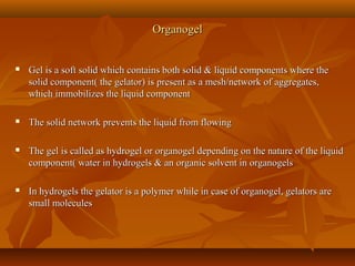 OrganogelOrganogel
 Gel is a soft solid which contains both solid & liquid components where theGel is a soft solid which contains both solid & liquid components where the
solid component( the gelator) is present as a mesh/network of aggregates,solid component( the gelator) is present as a mesh/network of aggregates,
which immobilizes the liquid componentwhich immobilizes the liquid component
 The solid network prevents the liquid from flowingThe solid network prevents the liquid from flowing
 The gel is called as hydrogel or organogel depending on the nature of the liquidThe gel is called as hydrogel or organogel depending on the nature of the liquid
component( water in hydrogels & an organic solvent in organogelscomponent( water in hydrogels & an organic solvent in organogels
 In hydrogels the gelator is a polymer while in case of organogel, gelators areIn hydrogels the gelator is a polymer while in case of organogel, gelators are
small moleculessmall molecules
 