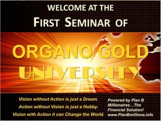 WELCOME AT THE
         FIRST SEMINAR                          OF

ORGANO GOLD
  UNIVERSIT Y
  Vision without Action is just a Dream.    Powered by Plan B
   Action without Vision is just a Hobby.   Millionaires…The
                                            Financial Solution!
Vision with Action it can Change the World. www.PlanBmillions.info
 