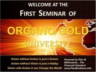 WELCOME AT THE
FIRST SEMINAR OF
ORGANO GOLD
UNIVERSITY
Vision without Action is just a Dream.
Action without Vision is just a Hobby.
Vision with Action it can Change the World.
Powered by Plan B
Millionaires…The
Financial Solution!
www.PlanBmillions.info
 
