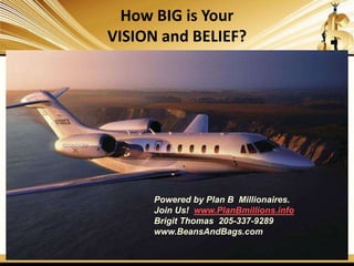 How BIG is Your
VISION and BELIEF?
Powered by Plan B Millionaires.
Join Us! www.PlanBmillions.info
Brigit Thomas 205-337-9289
www.BeansAndBags.com
 