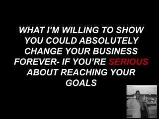 WHAT I’M WILLING TO SHOW
YOU COULD ABSOLUTELY
CHANGE YOUR BUSINESS
FOREVER- IF YOU’RE SERIOUS
ABOUT REACHING YOUR
GOALS
 