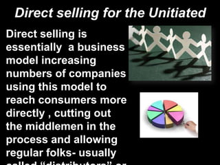 Direct selling for the Unitiated
Direct selling is
essentially a business
model increasing
numbers of companies
using this model to
reach consumers more
directly , cutting out
the middlemen in the
process and allowing
regular folks- usually
 