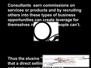 Consultants earn commissions on
services or products and by recruiting
others into these types of business
opportunities can create leverage for
themselves regular salespeople can’t.
Thus the elusive “residual income”
that a direct selling business offers
 