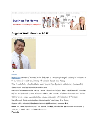 Organo Gold Review 2012
by TED NUYTEN on DECEMBER 27, 2011
113
inShare
Organo Gold is founded by Bernardo Chua, in 2008 and is on a mission, spreading the knowledge of Ganoderma to
the four corners of the world and partnering with thousands of people along the way.
Using the cost effective network distribution system to deliver these Ganoderma products, more of every dollar is
shared with the growing Organo Gold family world-wide.
Open in 13 countries for business: the USA, Canada, Germany, UK, Scotland, Greece, Jamaica, Mexico, Dominican
Republic, The Netherlands, Austria, Philippines, and Peru, while expanding in 2012 to numerous countries. Organo
Gold has formed a unique, unprecedented and exclusive collaboration with the Napoleon Hill Foundation.
Shane Morand is Global master distributor bringing in a lot of experience in Direct Selling.
Revenue in 2010 estimated $35 million with approx. 60,000 distributors worldwide, $150
million and 175,000 distributors in 2011. Est. revenue 2012 $300 million and 350,000 distributors. Est. number of
distributors in 2015: 1 million and $800 million revenue.
Products
 