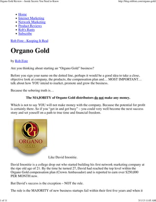 Home
Internet Marketing
Network Marketing
Product Reviews
Rob's Rants
Subscribe
Rob Fore - Keeping It Real
Organo Gold
by Rob Fore
Are you thinking about starting an “Organo Gold” business?
Before you sign your name on the dotted line, perhaps it would be a good idea to take a close,
objective look at company, the products, the compensation plan and… MOST IMPORTANT…
talk about how YOU intend to market, promote and grow the business.
Because the sobering truth is…
The MAJORITY of Organo Gold distributors do not make any money.
Which is not to say YOU will not make money with the company. Because the potential for proﬁt
is certainly there. So if you “get in and get busy” – you could very well become the next success
story and set youself on a path to true time and ﬁnancial freedom.
Like David Imonitie.
David Imonitie is a college drop out who started building his ﬁrst network marketing company at
the ripe old age of 21. By the time he turned 27, David had reached the top level within the
Organo Gold compensation plan (Crown Ambassador) and is reported to earn over $250,000
PER MONTH now.
But David’s success is the exception – NOT the rule.
The rule is the MAJORITY of new business startups fail within their ﬁrst ﬁve years and when it
Organo Gold Review – Inside Secrets You Need to Know http://blog.robfore.com/organo-gold/
1 of 11 5/1/13 11:05 AM
 
