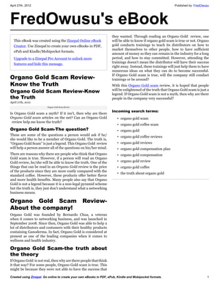 April 27th, 2012                                                                                              Published by: FredOwusu




FredOwusu's eBook
                                                                     they wanted. Through reading an Organo Gold review, one
  This eBook was created using the Zinepal Online eBook              will be able to know if organo gold scam is true or not. Organo
  Creator. Use Zinepal to create your own eBooks in PDF,             gold conducts trainings to teach its distributors on how to
                                                                     market themselves to other people, how to have sufficient
  ePub and Kindle/Mobipocket formats.
                                                                     amount of money so they can remain in the industry for a long
  Upgrade to a Zinepal Pro Account to unlock more                    period, and how to stay committed. However, attending the
  features and hide this message.                                    trainings doesn’t mean the distributor will have their success
                                                                     right away. Instead, these trainings will just help them to have
                                                                     numerous ideas on what they can do to become successful.
                                                                     If Organo Gold scam is true, will the company still conduct
Organo Gold Scam Review-                                             trainings or be around?
Know the Truth                                                       With this Organo Gold scam review, it is hoped that people
Organo Gold Scam Review-Know                                         will be enlightened of the truth that Organo Gold scam is just a
                                                                     legend. If Organo Gold scam is not a myth, then why are there
the Truth                                                            people in the company very successful?
April 27th, 2012
                         Organo Gold Scam Review

                                                                     Incoming search terms:
Is Organo Gold scam a myth? If it isn’t, then why are there
Organo Gold scam articles on the net? Can an Organo Gold                • organo gold scam
 review help me know the truth?
                                                                        • organo gold coffee scam
Organo Gold Scam-The question?                                          • organo gold
These are some of the questions a person would ask if he/               • organo gold coffee reviews
she would like to be a member of Organo Gold. The truth is,
“Organo Gold Scam” is just a legend. This Organo Gold review            • organo gold reviews
will help a person answer all of the questions on his/her mind.         • organo gold compensation plan
There are reasons why there are people who think that Organo            • organo gold compensation
Gold scam is true. However, if a person will read an Organo
Gold review, he/she will be able to know the truth. One of the          • organo gold review
things that can be read in an Organo Gold review is the price           • organo gold coffee
of the products since they are more costly compared with the
                                                                        • the truth about organo gold
standard coffee. However, these products offer better flavor
and more health benefits. Many people also say that Organo
Gold is not a legend because it is a non-legal pyramid scheme
but the truth is, they just don’t understand what a networking
business means.

Organo Gold Scam                                   Review-
About the company!
Organo Gold was founded by Bernardo Chua, a veteran
when it comes to networking business, and was launched in
September 2008. Since then, Organo Gold was able to help a
lot of distributors and costumers with their healthy products
containing Ganoderma. In fact, Organo Gold is considered at
present as one of the leading companies when it comes to
wellness and health industry.

Organo Gold Scam-the truth about
the theory
If Organo Gold is not real, then why are there people that think
it that way? For some people, Organo Gold scam is true. This
might be because they were not able to have the success that

Created using Zinepal. Go online to create your own eBooks in PDF, ePub, Kindle and Mobipocket formats.                            1
 