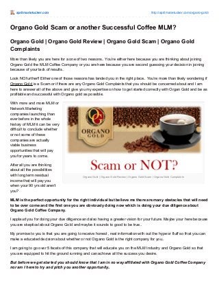 aprilmarietucker.com http://aprilmarietucker.com/organo-gold/
Organo Gold | Organo Gold Review | Organo Gold Scam | Organo Gold Complaints
Organo Gold Scam or another Successful Coffee MLM?
Organo Gold | Organo Gold Review | Organo Gold Scam | Organo Gold
Complaints
More than likely you are here for a one of two reasons.. You’re either here because you are thinking about joining
Organo Gold the MLM Coffee Company or you are here because you are second guessing your decision in joining
because of your lack of results..
Look NO further!! Either one of those reasons has landed you in the right place.. You’re more than likely wondering if
Organo Gold is a Scam or if there are any Organo Gold Complaints that you should be concerned about and I am
here to answer all of the above and give you my expertise on how to get started correctly with Organ Gold and be as
profitable and successful with Organo gold as possible.
With more and more MLM or
Network Marketing
companies launching than
ever before in the whole
history of MLM it can be very
difficult to conclude whether
or not some of these
companies are actually
viable business
opportunities that will pay
you for years to come.
After all you are thinking
about all the possibilities
with long term residual
income that will pay you
when your 90 yrs old aren’t
you?
MLM is the perfect opportunity for the right individual but believe me there are many obstacles that will need
to be over come and the first one you are obviously doing now which is doing your due diligence about
Organo Gold Coffee Company.
I applaud you for doing your due diligence and also having a greater vision for your future. Maybe your here because
you are skeptical about Organo Gold and maybe it sounds to good to be true..
My promise to you is that you are going to receive honest , real information with out the hype or fluff so that you can
make a educated decision about whether or not Organo Gold is the right company for you..
I am going to go over 5 facets of this company that will educate you on the MLM Industry and Organo Gold so that
you are equipped to hit the ground running and can achieve all the success you desire.
But before we get started you should know that I am in no way affiliated with Organo Gold Coffee Company
nor am I here to try and pitch you another opportunity..
 
