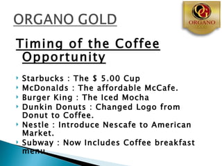 Timing of the Coffee
 Opportunity
   Starbucks : The $ 5.00 Cup
   McDonalds : The affordable McCafe.
   Burger King : The Iced Mocha
   Dunkin Donuts : Changed Logo from
    Donut to Coffee.
   Nestle : Introduce Nescafe to American
    Market.
   Subway : Now Includes Coffee breakfast
    menu.
 