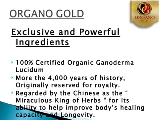 Exclusive and Powerful
 Ingredients

   100% Certified Organic Ganoderma
    Lucidum
   More the 4,000 years of history,
    Originally reserved for royalty.
   Regarded by the Chinese as the “
    Miraculous King of Herbs “ for its
    ability to help improve body’s healing
    capacity and Longevity.
 