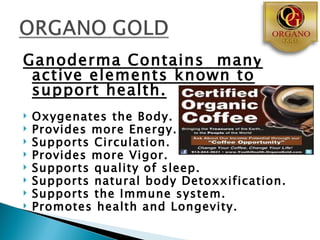Ganoderma Contains many
 active elements known to
 support health.
   Oxygenates the Body.
   Provides more Energy.
   Supports Circulation.
   Provides more Vigor.
   Supports quality of sleep.
   Supports natural body Detoxxification.
   Supports the Immune system.
   Promotes health and Longevity.
 