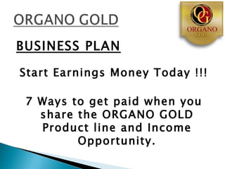 BUSINESS PLAN

Start Earnings Money Today !!!

 7 Ways to get paid when you
   share the ORGANO GOLD
   Product line and Income
         Opportunity.
 