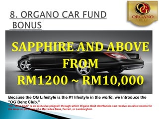SAPPHIRE AND ABOVE
         FROM
   RM1200 ~ RM10,000
Because the OG Lifestyle is the #1 lifestyle in the world, we introduce the
"OG Benz Club."
The "Benz Club" is an exclusive program through which Organo Gold distributors can receive an extra income for
the lease or purchase of a Mercedes Benz, Ferrari, or Lamborghini.
 