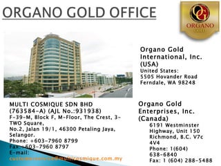 Organo Gold
                                          International, Inc.
                                          (USA)
                                          United States:
                                          5505 Hovander Road
                                          Ferndale, WA 98248



MULTI COSMIQUE SDN BHD                    Organo Gold
(763584-A) (AJL No.:931938)               Enterprises, Inc.
F-39-M, Block F, M-Floor, The Crest, 3-   (Canada)
TWO Square,                                  6191 Westminster
No.2, Jalan 19/1, 46300 Petaling Jaya,       Highway, Unit 150
Selangor.                                    Richmond, B.C. V7c
Phone: +603-7960 8799                        4V4
Fax:+603-7960 8797                           Phone: 1(604)
E-mail:                                      638-6840
customerservice@multicosmique.com.my         Fax: 1 (604) 288-5488
 