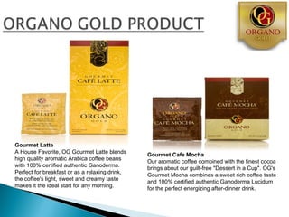 Gourmet Latte
A House Favorite, OG Gourmet Latte blends
                                                Gourmet Cafe Mocha
high quality aromatic Arabica coffee beans
                                                Our aromatic coffee combined with the finest cocoa
with 100% certified authentic Ganoderma.
                                                brings about our guilt-free "Dessert in a Cup". OG's
Perfect for breakfast or as a relaxing drink,
                                                Gourmet Mocha combines a sweet rich coffee taste
the coffee's light, sweet and creamy taste
                                                and 100% certified authentic Ganoderma Lucidum
makes it the ideal start for any morning.
                                                for the perfect energizing after-dinner drink.
 