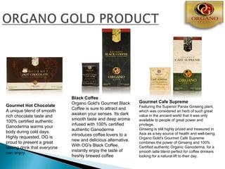 Black Coffee
                              Organo Gold's Gourmet Black      Gourmet Cafe Supreme
Gourmet Hot Chocolate                                          Featuring the Superior Panax Ginseng plant,
                              Coffee is sure to attract and
A unique blend of smooth                                       which was considered an herb of such great
                              awaken your senses. Its dark     value in the ancient world that it was only
rich chocolate taste and
                              smooth taste and deep aroma      available to people of great power and
100% certified authentic
                              infused with 100% certified      privilege.
Ganoderma warms your
                              authentic Ganoderma              Ginseng is still highly prized and treasured in
body during cold days.                                         Asia as a key source of health and well-being.
                              introduces coffee lovers to a
Highly requested, OG is                                        Organo Gold's Gourmet Café Supreme
                              new and delicious alternative.
proud to present a great                                       combines the power of Ginseng and 100%
                              With OG's Black Coffee,          Certified authentic Organic Ganoderma, for a
tasting drink that everyone
                              instantly enjoy the taste of     smooth latte blend perfect for coffee drinkers
can enjoy.
                              freshly brewed coffee            looking for a natural lift to their day.
 