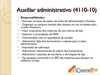 Auxiliar administrativo (4110-10)
   Responsabilidades:
   - Executar serviços de apoio nas áreas de administração e finanças.
   - Organizar as compras mensais dos clientes em um só boleto para
    o setor financeiro
   - Fazer orçamento dos materiais de uso interno da loja
   - Imprimir a arrecadação do ISMS
   - Comunicação com as operadoras de cartões
   - Administrar falta dos funcionários e repassa para o setor
    administrativo.
   - Impressão de cobranças
   - Administrar adiantamento de salário dos funcionários
   - Administrar materiais de escritório e de limpeza da loja
   - Faz pesquisa comercial e no SPC das empresas que desejam se
    cadastrar na loja.
 