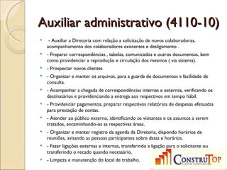 Auxiliar administrativo (4110-10)
    - Auxiliar a Diretoria com relação a solicitação de novos colaboradoras,
    acompanhamento dos colaboradores existentes e desligamento .
   - Preparar correspondências , tabelas, comunicados e outros documentos, bem
    como providenciar a reprodução e circulação dos mesmos ( via sistema).
   - Prospectar novos clientes
   - Organizar e manter os arquivos, para a guarda de documentos e facilidade de
    consulta.
   - Acompanhar a chegada de correspondências internas e externas, verificando os
    destinatários e providenciando a entrega aos respectivos em tempo hábil.
   - Providenciar pagamentos, preparar respectivos relatórios de despesas efetuadas
    para prestação de contas.
   - Atender ao público externo, identificando os visitantes e os assuntos a serem
    tratados, encaminhando-os as respectivas áreas.
   - Organizar e manter registro da agenda da Diretoria, dispondo horários de
    reuniões, avisando as pessoas participantes sobre datas e horários.
   - Fazer ligações externas e internas, transferindo a ligação para o solicitante ou
    transferindo o recado quando necessário.
   - Limpeza e manutenção do local de trabalho.
 