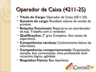 Operador de Caixa (4211-25)
   Título do Cargo: Operador de Caixa (4211-25)
   Sumário do cargo: Recebem valores de vendas de
    produto
   Relações Funcionais: Reporta-se ao coordenador
    de loja. Trabalha com o vendedor.
   Qualificações: 2º grau Completo. Seis meses de
    experiência
   Competências técnicas: Conhecimento básico de
    informática.
   Competências comportamentais: Organização,
    atenção, boa comunicação, ética profissional, bom
    raciocínio lógico, agilidade.
   Requisitos Físicos: Boa Aparência
 