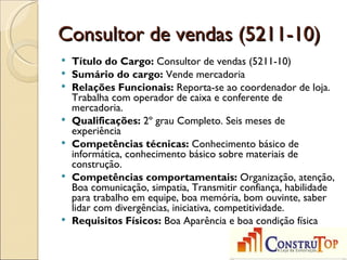 Consultor de vendas (5211-10)
   Título do Cargo: Consultor de vendas (5211-10)
   Sumário do cargo: Vende mercadoria
   Relações Funcionais: Reporta-se ao coordenador de loja.
    Trabalha com operador de caixa e conferente de
    mercadoria.
   Qualificações: 2º grau Completo. Seis meses de
    experiência
   Competências técnicas: Conhecimento básico de
    informática, conhecimento básico sobre materiais de
    construção.
   Competências comportamentais: Organização, atenção,
    Boa comunicação, simpatia, Transmitir confiança, habilidade
    para trabalho em equipe, boa memória, bom ouvinte, saber
    lidar com divergências, iniciativa, competitividade.
   Requisitos Físicos: Boa Aparência e boa condição física
 
