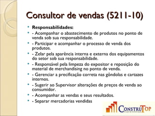 Consultor de vendas (5211-10)
   Responsabilidades:
   - Acompanhar o abastecimento de produtos no ponto de
    venda sob sua responsabilidade.
   - Participar e acompanhar o processo de venda dos
    produtos.
   - Zelar pela aparência interna e externa dos equipamentos
    do setor sob sua responsabilidade.
   - Responsável pela limpeza do expositor e reposição do
    material de merchandising no ponto de venda.
   - Gerenciar a precificação correta nas gôndolas e cartazes
    internos.
   - Sugerir ao Supervisor alterações de preços de venda ao
    consumidor.
   - Acompanhar as vendas e seus resultados.
   - Separar mercadorias vendidas
 