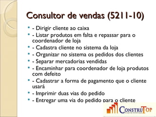 Consultor de vendas (5211-10)
   - Dirigir cliente ao caixa
   - Listar produtos em falta e repassar para o
    coordenador de loja
   - Cadastra cliente no sistema da loja
   - Organizar no sistema os pedidos dos clientes
   - Separar mercadorias vendidas
   - Encaminhar para coordenador de loja produtos
    com defeito
   - Cadastrar a forma de pagamento que o cliente
    usará
   - Imprimir duas vias do pedido
   - Entregar uma via do pedido para o cliente
 
