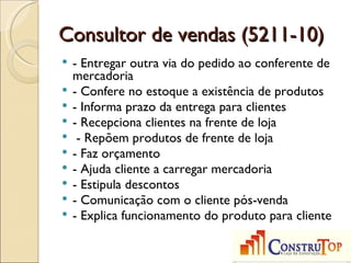 Consultor de vendas (5211-10)
   - Entregar outra via do pedido ao conferente de
    mercadoria
   - Confere no estoque a existência de produtos
   - Informa prazo da entrega para clientes
   - Recepciona clientes na frente de loja
    - Repõem produtos de frente de loja
   - Faz orçamento
   - Ajuda cliente a carregar mercadoria
   - Estipula descontos
   - Comunicação com o cliente pós-venda
   - Explica funcionamento do produto para cliente
 