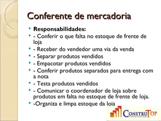 Conferente de mercadoria
   Responsabilidades:
   - Conferir o que falta no estoque de frente de
    loja
   - Receber do vendedor uma via da venda
   - Separar produtos vendidos
   - Empacotar produtos vendidos
   - Conferir produtos separados para entrega com
    a nota
   - Testa produtos vendidos
   - Comunicar o coordenador de loja sobre
    produtos em falta no estoque de frente de loja.
   -Organiza e limpa estoque da loja
 
